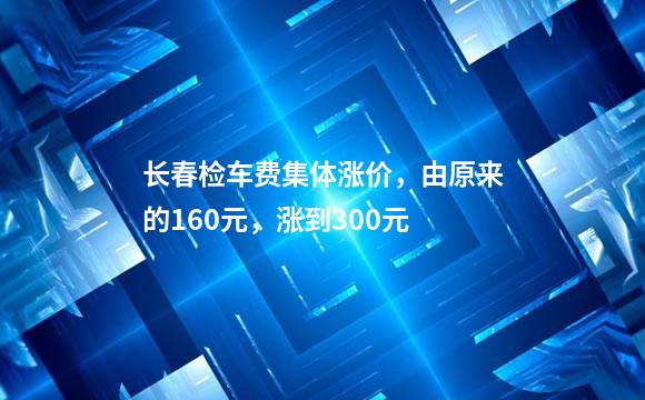 长春检车费集体涨价，由原来的160元，涨到300元