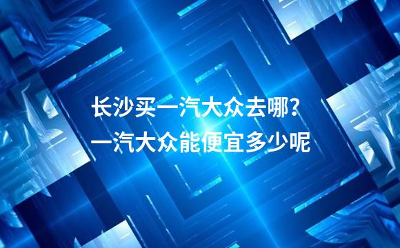 长沙买一汽大众去哪？一汽大众能便宜多少呢