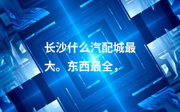 长沙什么汽配城最大。东西最全，
