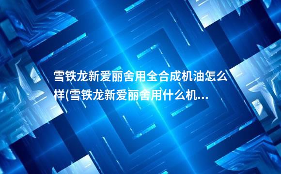 雪铁龙新爱丽舍用全合成机油怎么样(雪铁龙新爱丽舍用什么机油合适)