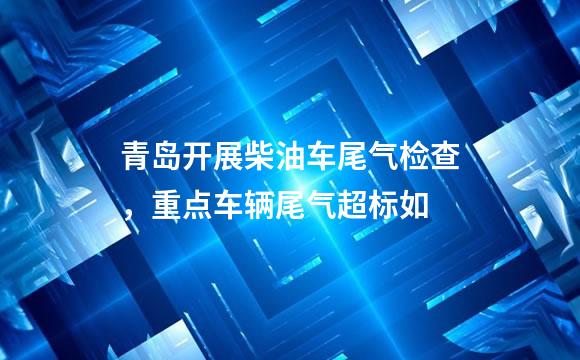 青岛开展柴油车尾气检查，重点车辆尾气超标如
