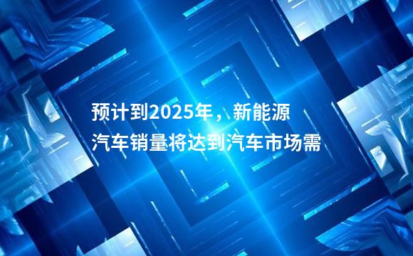 预计到2025年，新能源汽车销量将达到汽车市场需