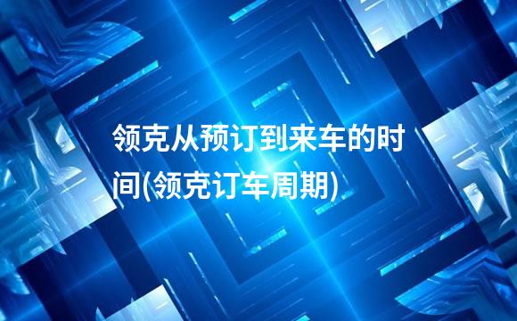 领克从预订到来车的时间(领克订车周期)